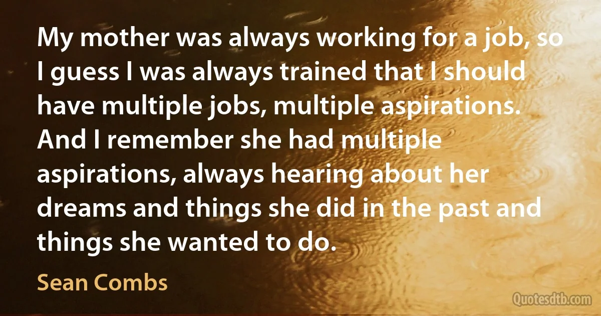 My mother was always working for a job, so I guess I was always trained that I should have multiple jobs, multiple aspirations. And I remember she had multiple aspirations, always hearing about her dreams and things she did in the past and things she wanted to do. (Sean Combs)