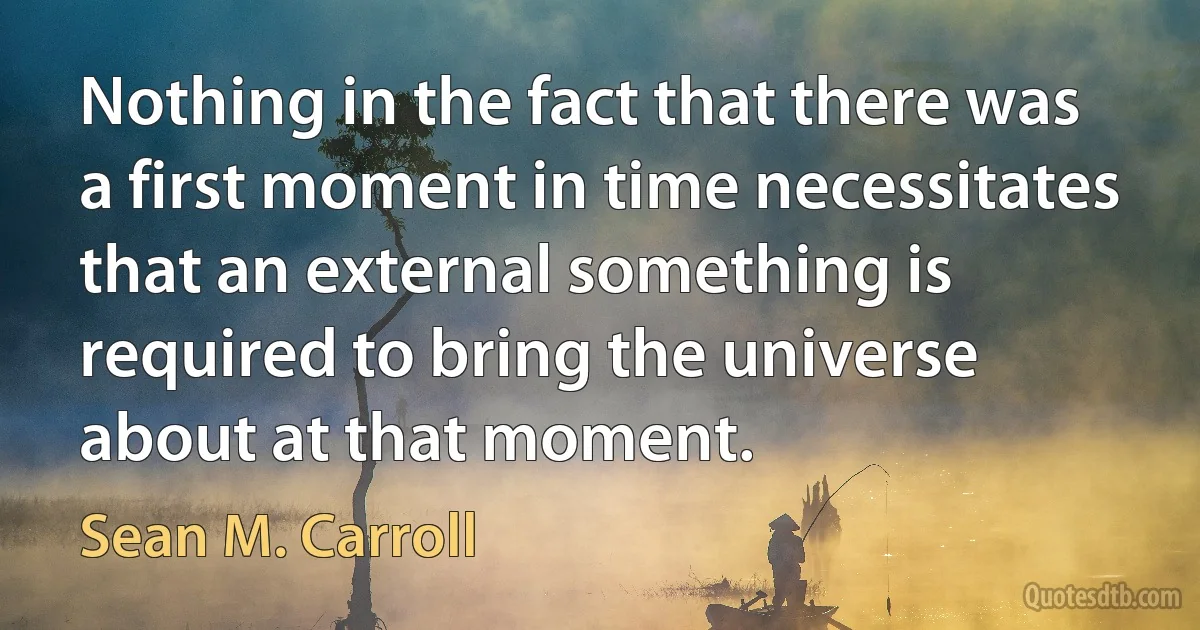 Nothing in the fact that there was a first moment in time necessitates that an external something is required to bring the universe about at that moment. (Sean M. Carroll)