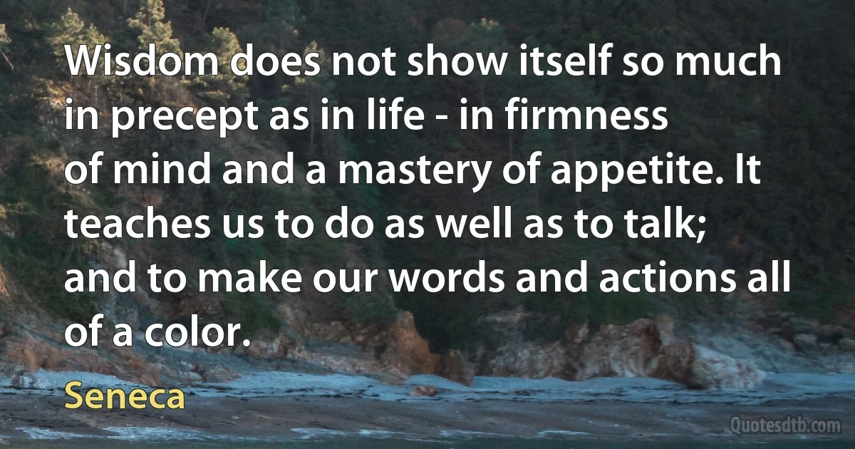 Wisdom does not show itself so much in precept as in life - in firmness of mind and a mastery of appetite. It teaches us to do as well as to talk; and to make our words and actions all of a color. (Seneca)