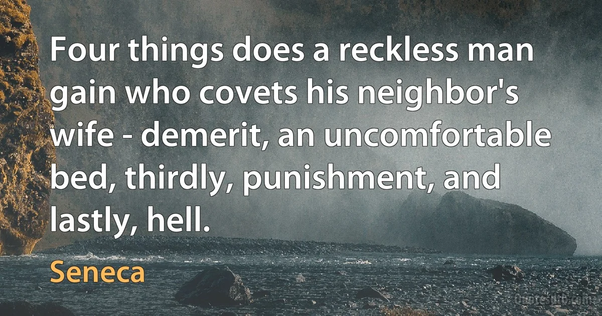 Four things does a reckless man gain who covets his neighbor's wife - demerit, an uncomfortable bed, thirdly, punishment, and lastly, hell. (Seneca)