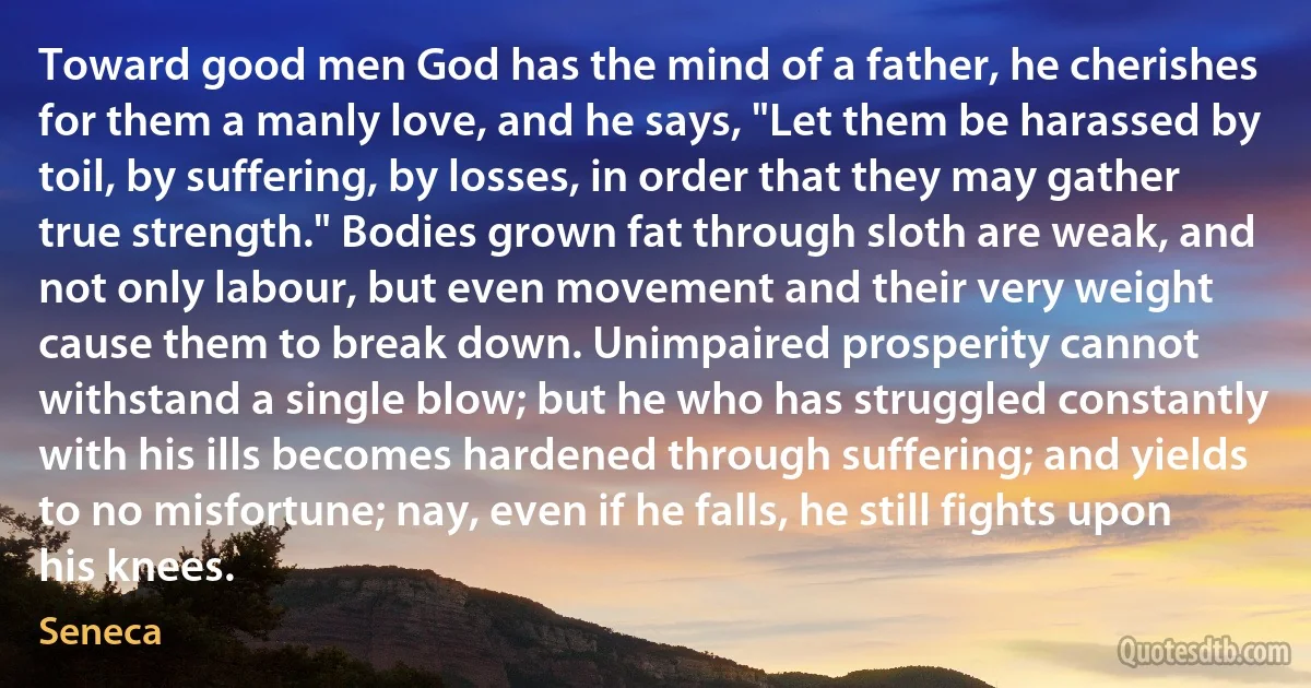 Toward good men God has the mind of a father, he cherishes for them a manly love, and he says, "Let them be harassed by toil, by suffering, by losses, in order that they may gather true strength." Bodies grown fat through sloth are weak, and not only labour, but even movement and their very weight cause them to break down. Unimpaired prosperity cannot withstand a single blow; but he who has struggled constantly with his ills becomes hardened through suffering; and yields to no misfortune; nay, even if he falls, he still fights upon his knees. (Seneca)