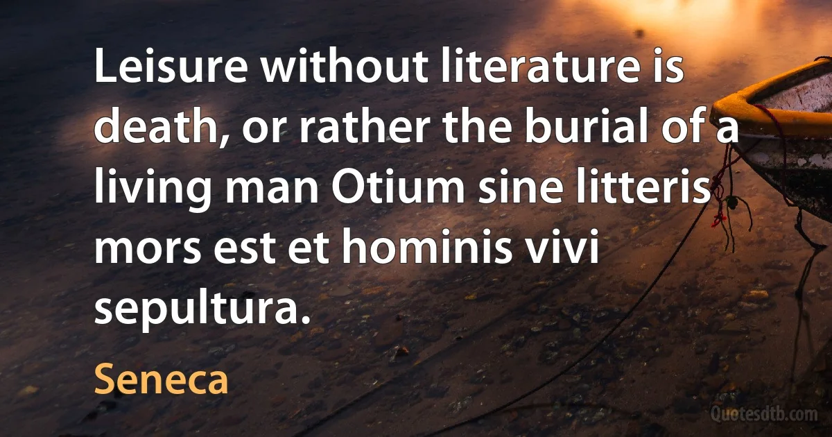 Leisure without literature is death, or rather the burial of a living man Otium sine litteris mors est et hominis vivi sepultura. (Seneca)