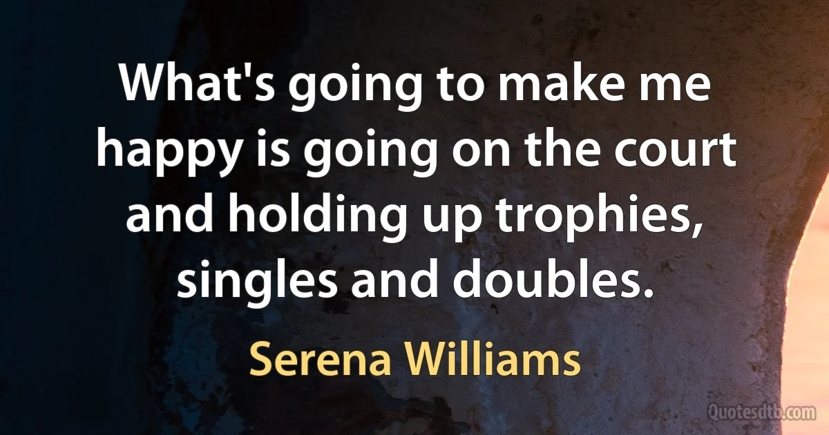 What's going to make me happy is going on the court and holding up trophies, singles and doubles. (Serena Williams)