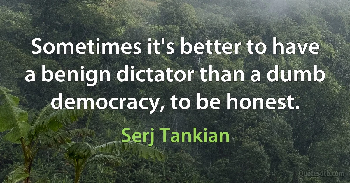 Sometimes it's better to have a benign dictator than a dumb democracy, to be honest. (Serj Tankian)