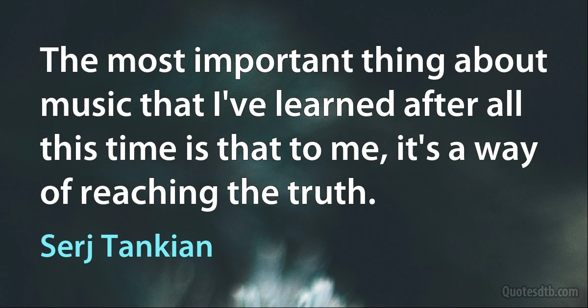 The most important thing about music that I've learned after all this time is that to me, it's a way of reaching the truth. (Serj Tankian)