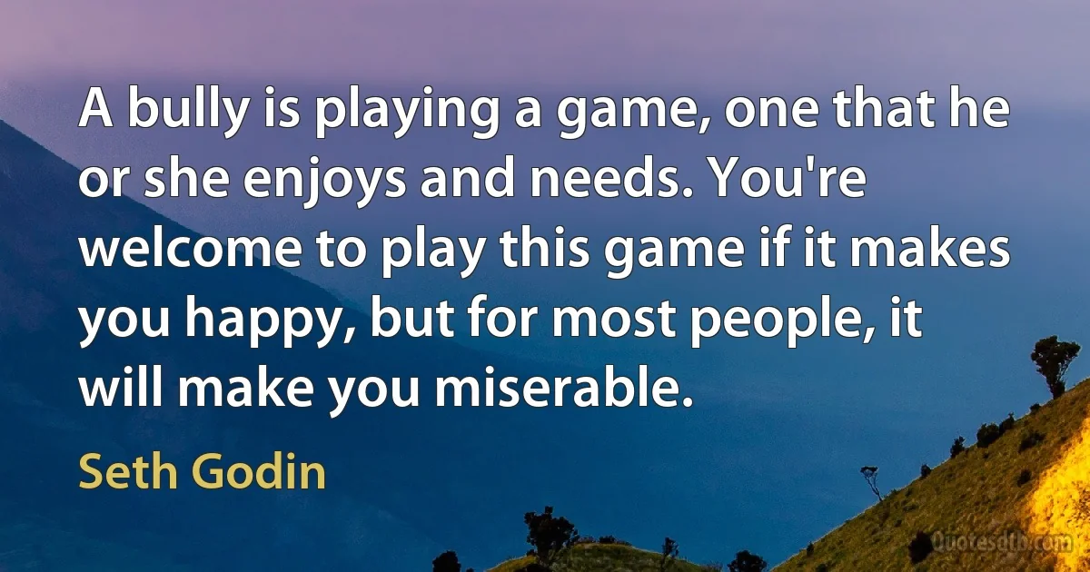 A bully is playing a game, one that he or she enjoys and needs. You're welcome to play this game if it makes you happy, but for most people, it will make you miserable. (Seth Godin)