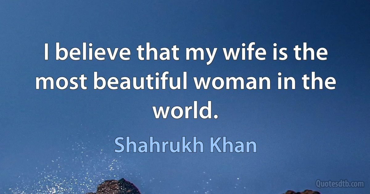 I believe that my wife is the most beautiful woman in the world. (Shahrukh Khan)