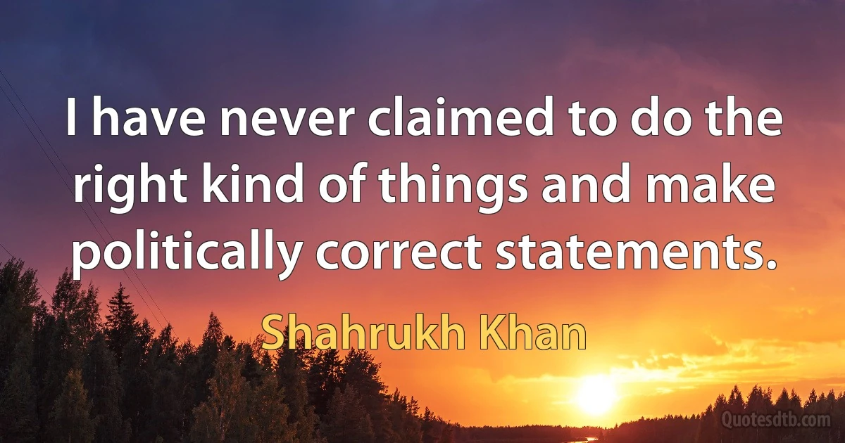 I have never claimed to do the right kind of things and make politically correct statements. (Shahrukh Khan)