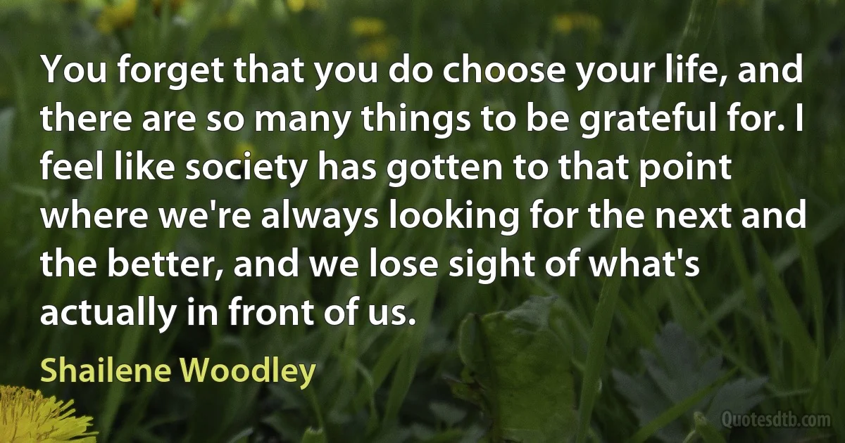 You forget that you do choose your life, and there are so many things to be grateful for. I feel like society has gotten to that point where we're always looking for the next and the better, and we lose sight of what's actually in front of us. (Shailene Woodley)