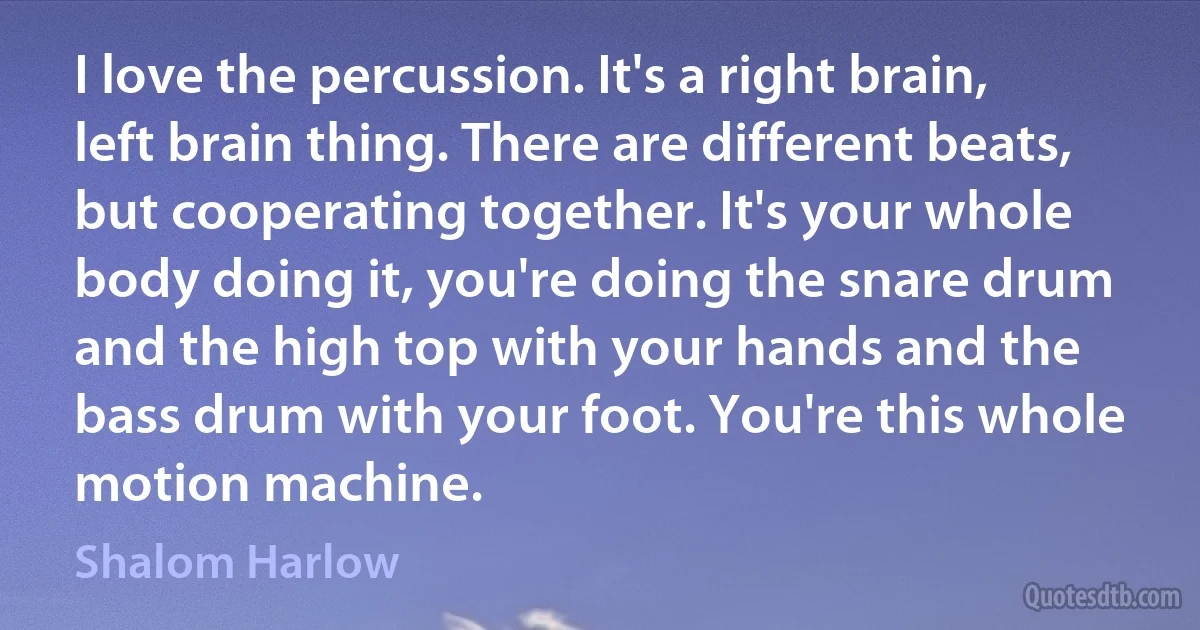 I love the percussion. It's a right brain, left brain thing. There are different beats, but cooperating together. It's your whole body doing it, you're doing the snare drum and the high top with your hands and the bass drum with your foot. You're this whole motion machine. (Shalom Harlow)