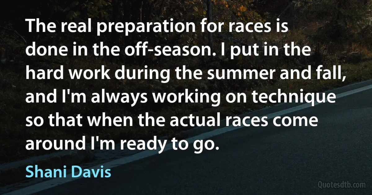 The real preparation for races is done in the off-season. I put in the hard work during the summer and fall, and I'm always working on technique so that when the actual races come around I'm ready to go. (Shani Davis)