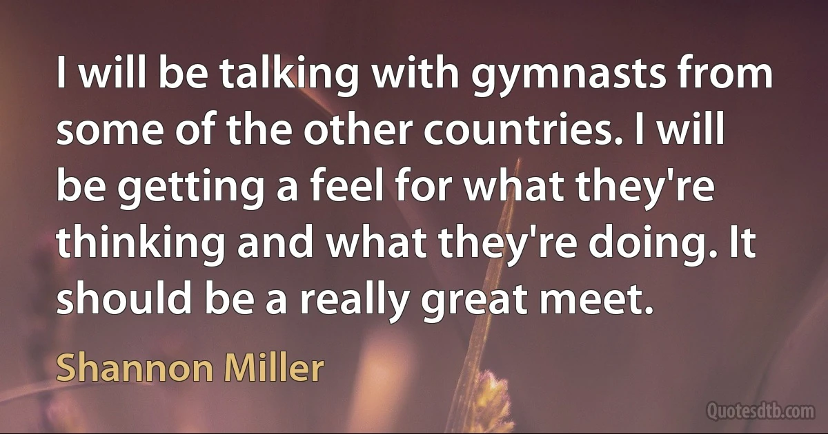 I will be talking with gymnasts from some of the other countries. I will be getting a feel for what they're thinking and what they're doing. It should be a really great meet. (Shannon Miller)