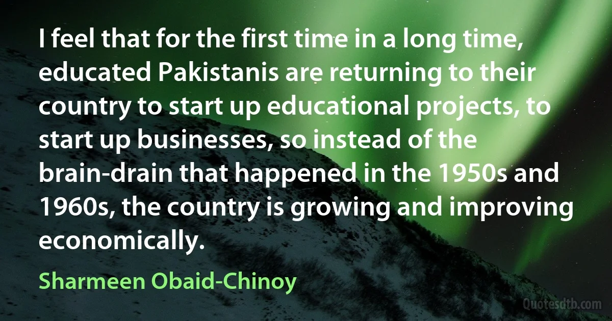 I feel that for the first time in a long time, educated Pakistanis are returning to their country to start up educational projects, to start up businesses, so instead of the brain-drain that happened in the 1950s and 1960s, the country is growing and improving economically. (Sharmeen Obaid-Chinoy)