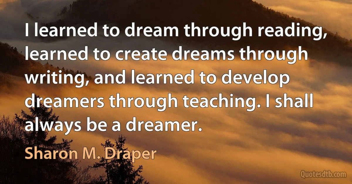 I learned to dream through reading, learned to create dreams through writing, and learned to develop dreamers through teaching. I shall always be a dreamer. (Sharon M. Draper)