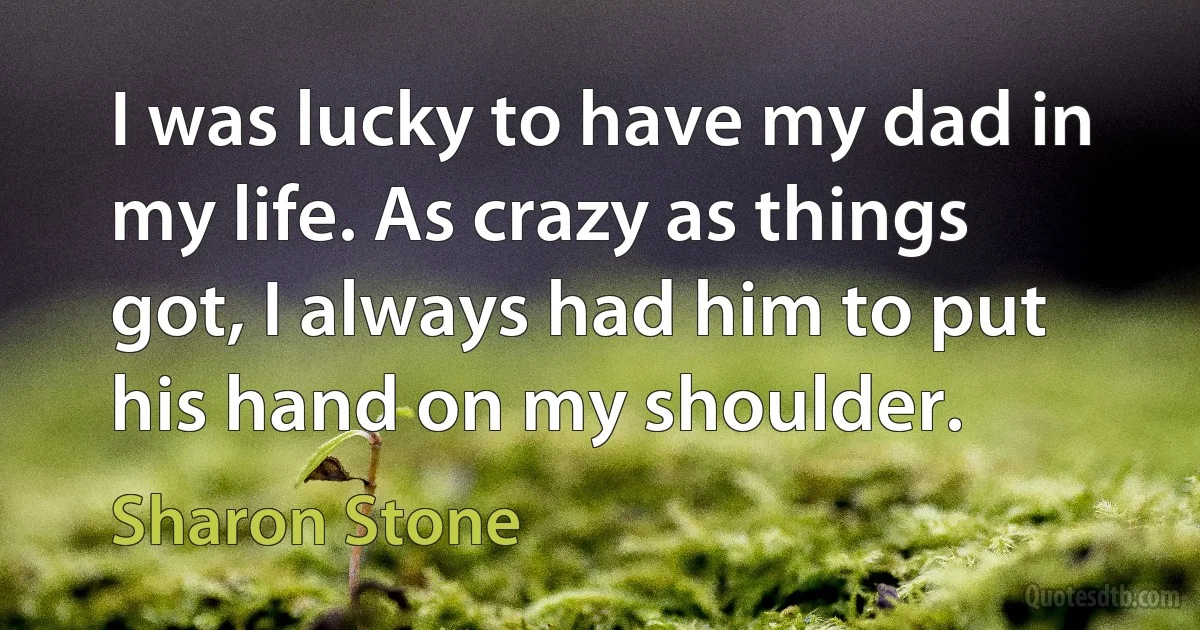 I was lucky to have my dad in my life. As crazy as things got, I always had him to put his hand on my shoulder. (Sharon Stone)