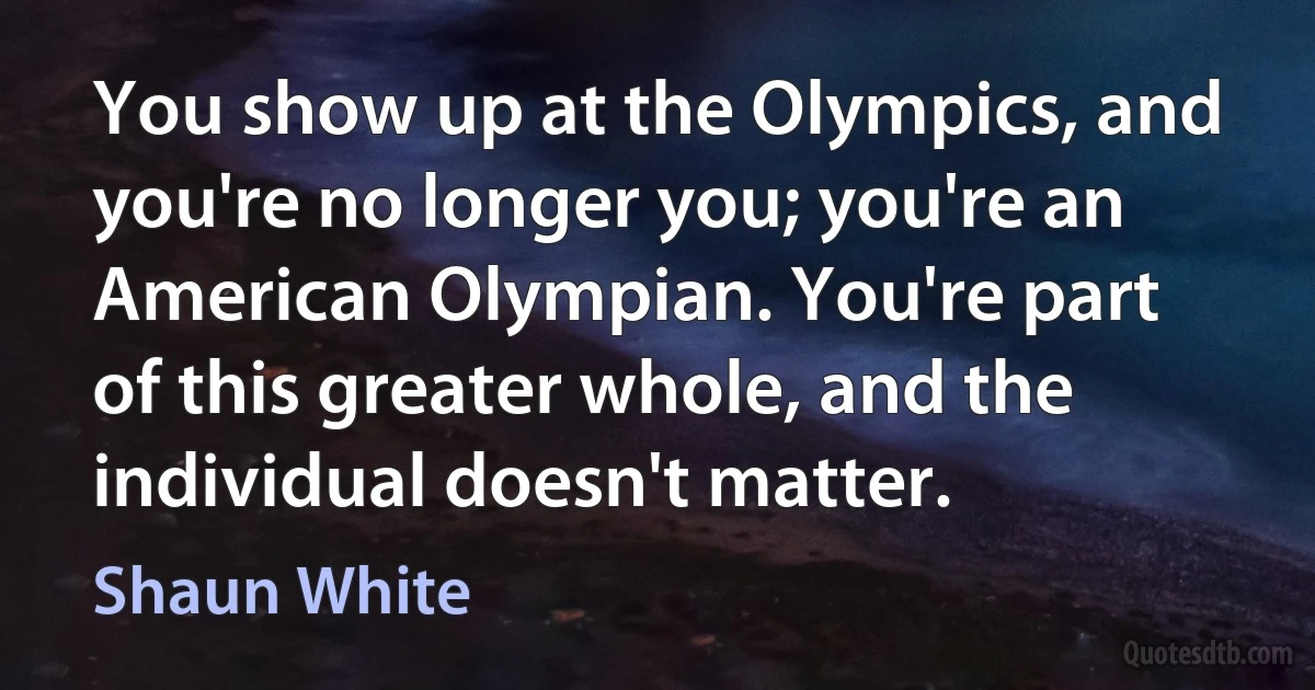 You show up at the Olympics, and you're no longer you; you're an American Olympian. You're part of this greater whole, and the individual doesn't matter. (Shaun White)