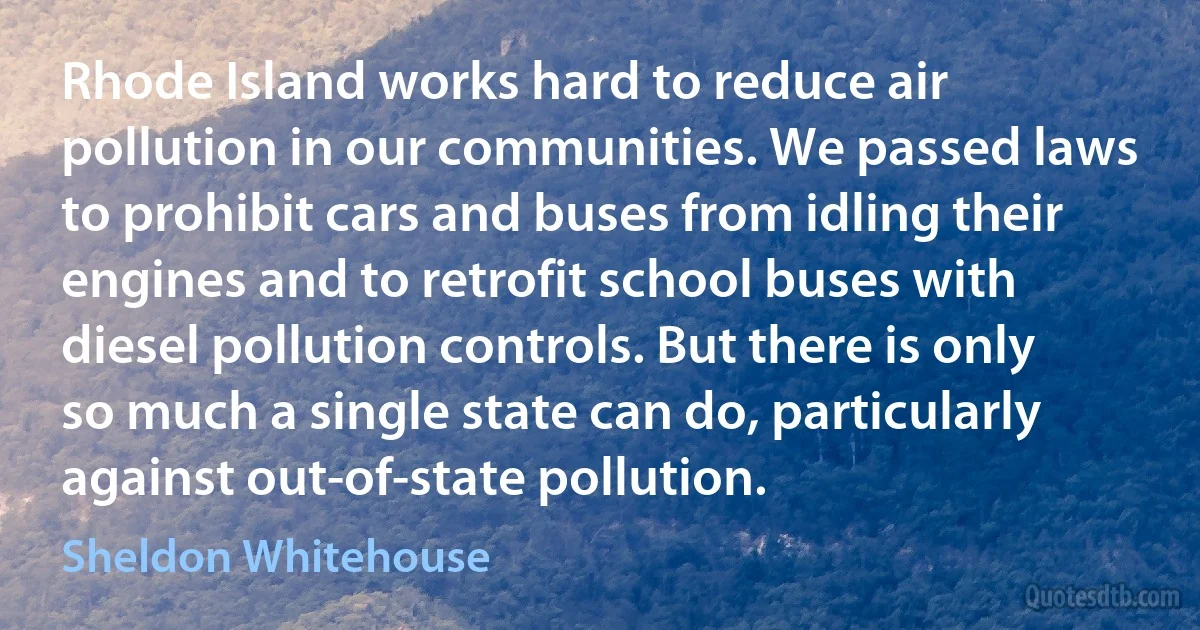 Rhode Island works hard to reduce air pollution in our communities. We passed laws to prohibit cars and buses from idling their engines and to retrofit school buses with diesel pollution controls. But there is only so much a single state can do, particularly against out-of-state pollution. (Sheldon Whitehouse)