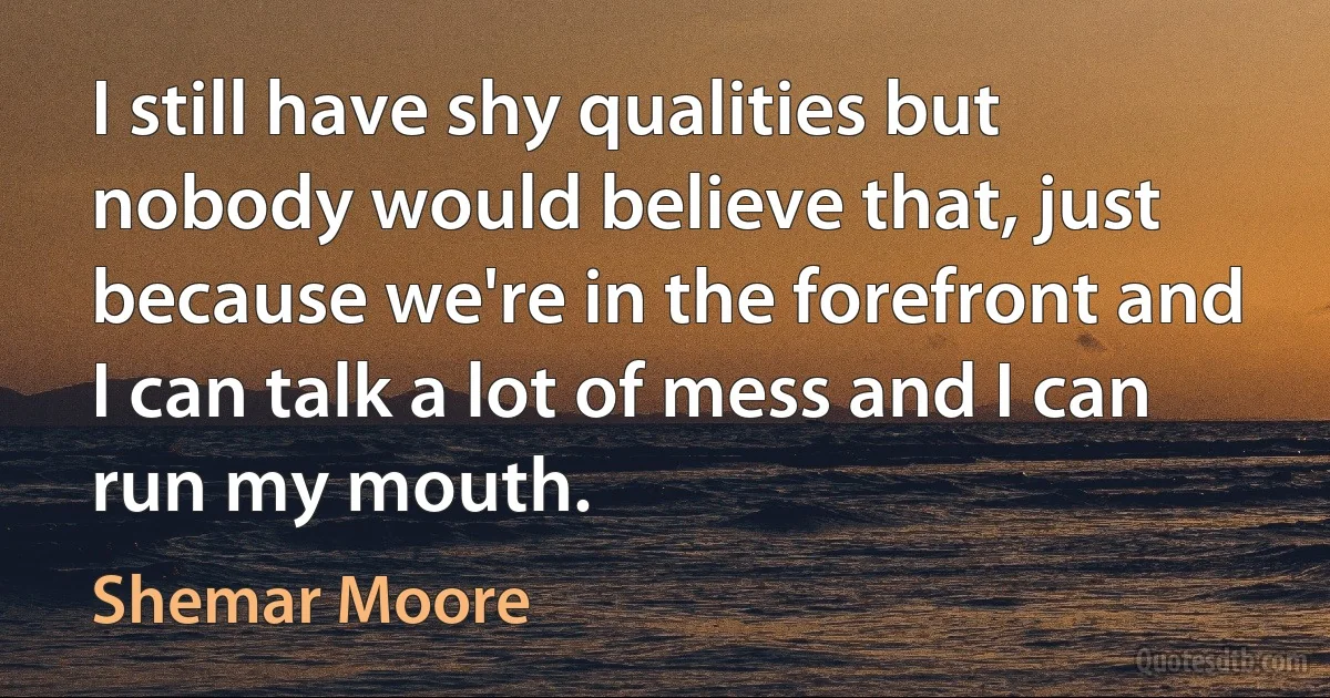 I still have shy qualities but nobody would believe that, just because we're in the forefront and I can talk a lot of mess and I can run my mouth. (Shemar Moore)