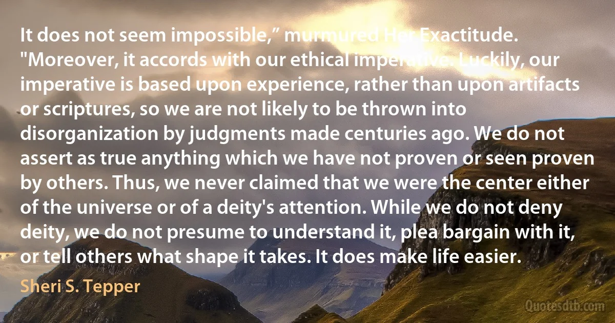 It does not seem impossible,” murmured Her Exactitude. "Moreover, it accords with our ethical imperative. Luckily, our imperative is based upon experience, rather than upon artifacts or scriptures, so we are not likely to be thrown into disorganization by judgments made centuries ago. We do not assert as true anything which we have not proven or seen proven by others. Thus, we never claimed that we were the center either of the universe or of a deity's attention. While we do not deny deity, we do not presume to understand it, plea bargain with it, or tell others what shape it takes. It does make life easier. (Sheri S. Tepper)