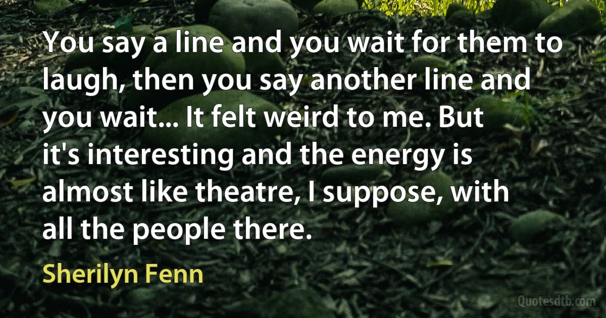 You say a line and you wait for them to laugh, then you say another line and you wait... It felt weird to me. But it's interesting and the energy is almost like theatre, I suppose, with all the people there. (Sherilyn Fenn)