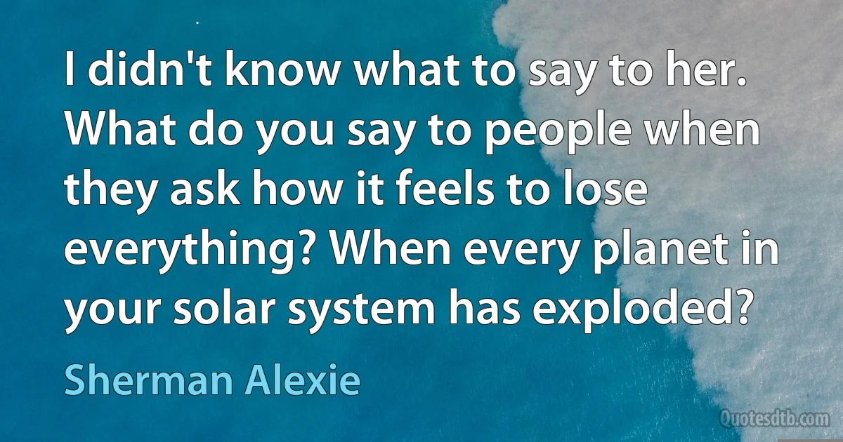 I didn't know what to say to her. What do you say to people when they ask how it feels to lose everything? When every planet in your solar system has exploded? (Sherman Alexie)