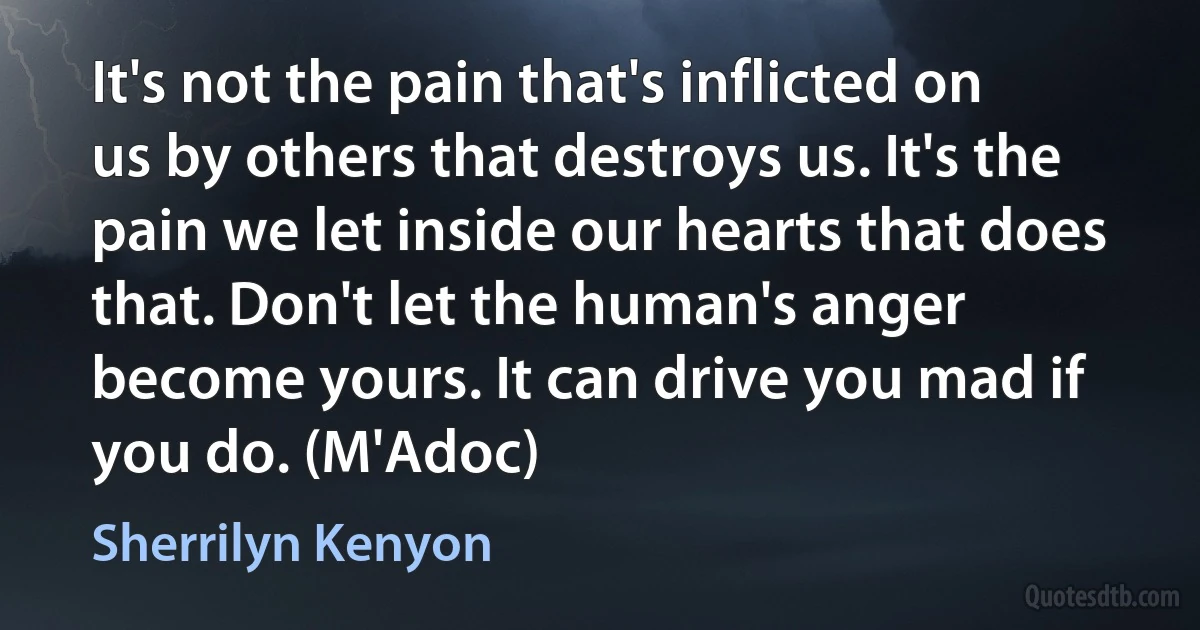 It's not the pain that's inflicted on us by others that destroys us. It's the pain we let inside our hearts that does that. Don't let the human's anger become yours. It can drive you mad if you do. (M'Adoc) (Sherrilyn Kenyon)