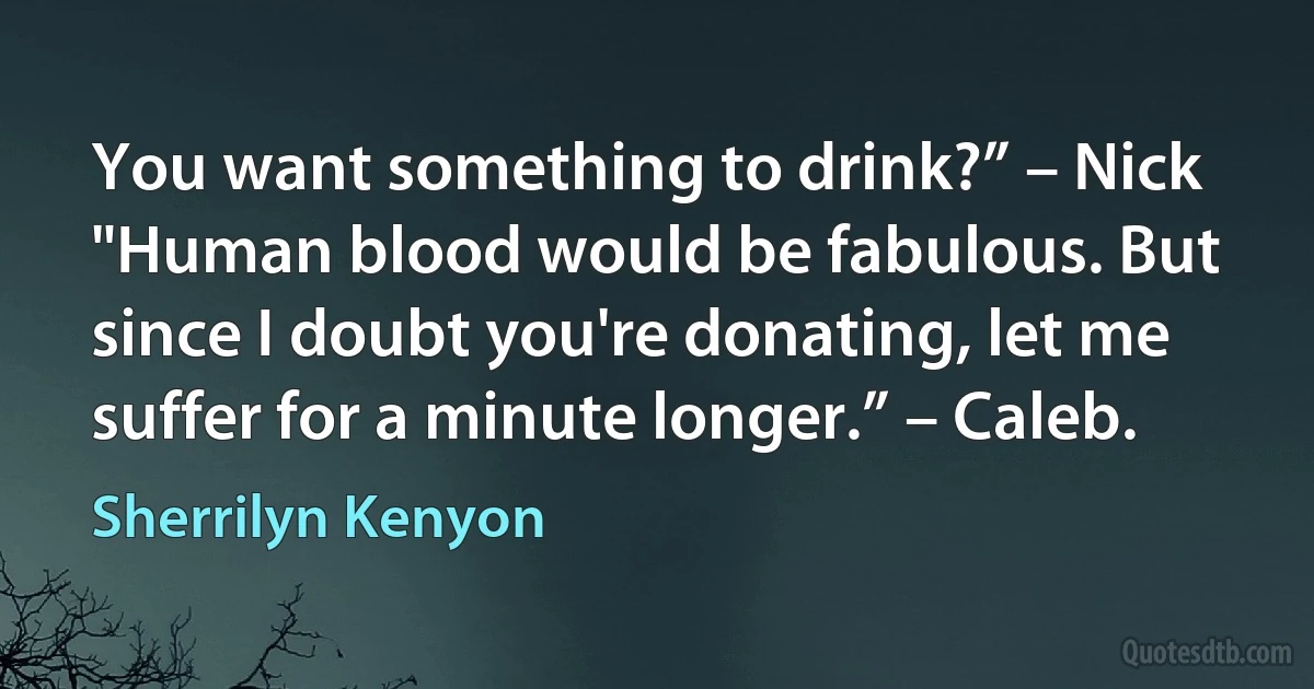 You want something to drink?” – Nick
"Human blood would be fabulous. But since I doubt you're donating, let me suffer for a minute longer.” – Caleb. (Sherrilyn Kenyon)