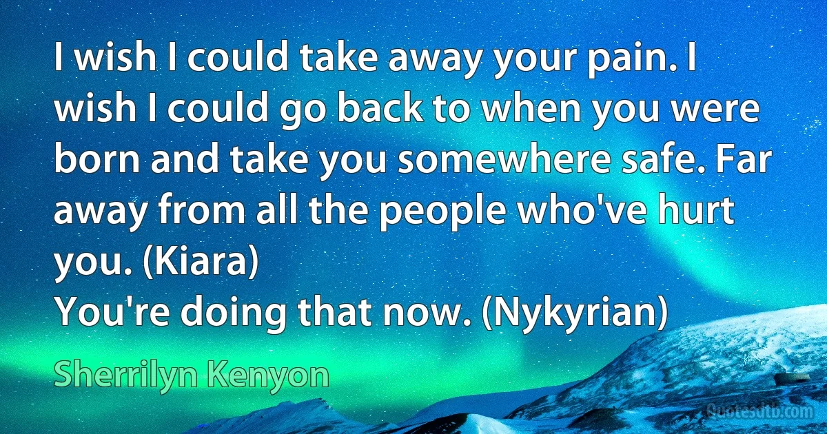 I wish I could take away your pain. I wish I could go back to when you were born and take you somewhere safe. Far away from all the people who've hurt you. (Kiara)
You're doing that now. (Nykyrian) (Sherrilyn Kenyon)