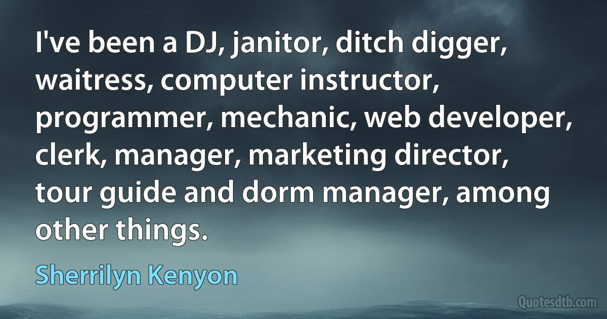 I've been a DJ, janitor, ditch digger, waitress, computer instructor, programmer, mechanic, web developer, clerk, manager, marketing director, tour guide and dorm manager, among other things. (Sherrilyn Kenyon)