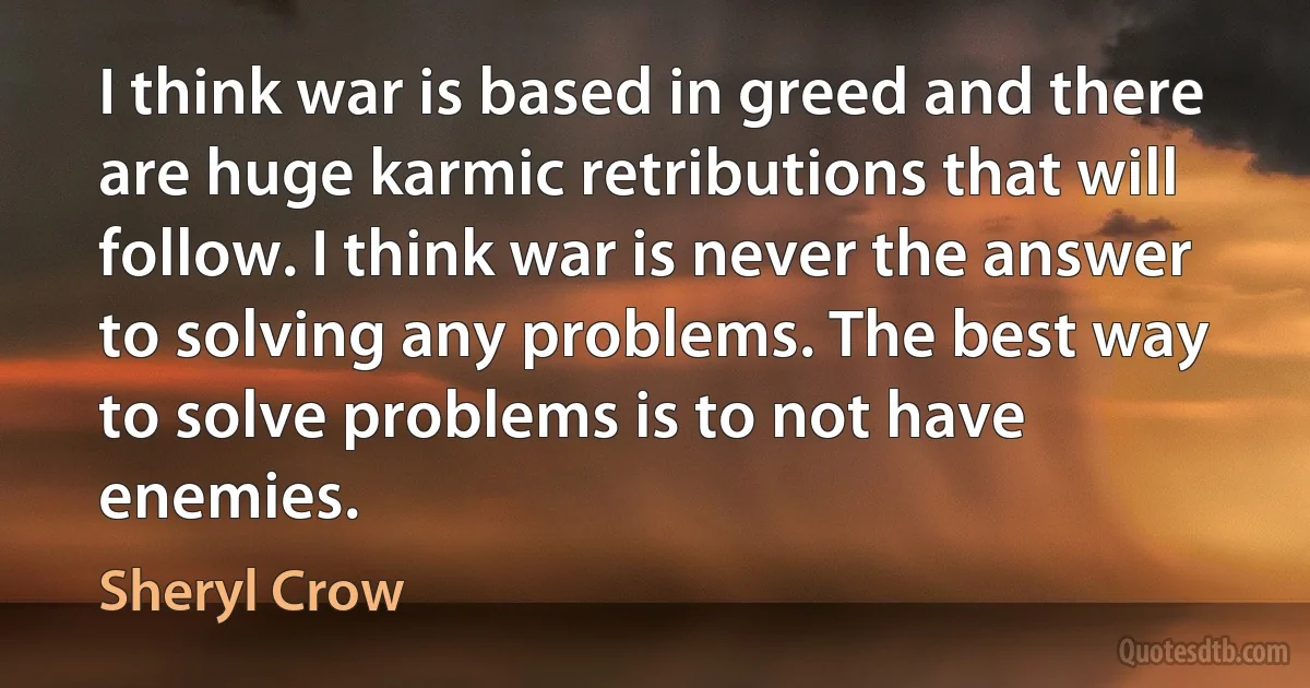 I think war is based in greed and there are huge karmic retributions that will follow. I think war is never the answer to solving any problems. The best way to solve problems is to not have enemies. (Sheryl Crow)