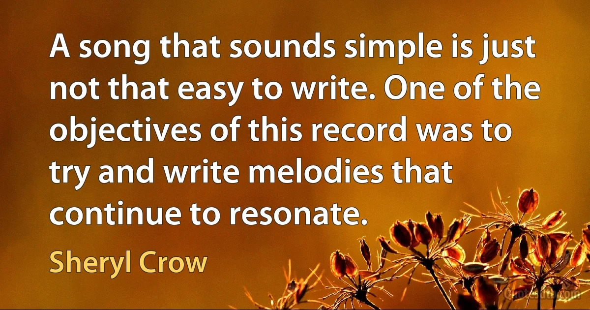 A song that sounds simple is just not that easy to write. One of the objectives of this record was to try and write melodies that continue to resonate. (Sheryl Crow)