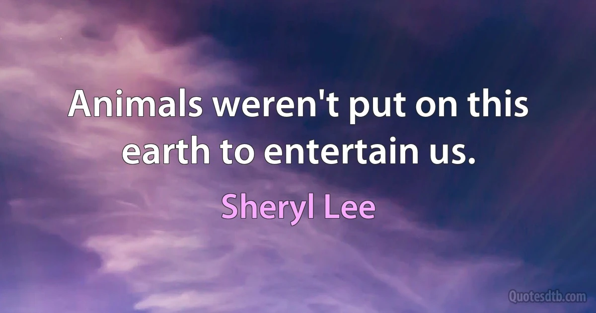 Animals weren't put on this earth to entertain us. (Sheryl Lee)