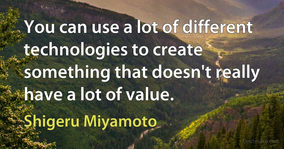 You can use a lot of different technologies to create something that doesn't really have a lot of value. (Shigeru Miyamoto)