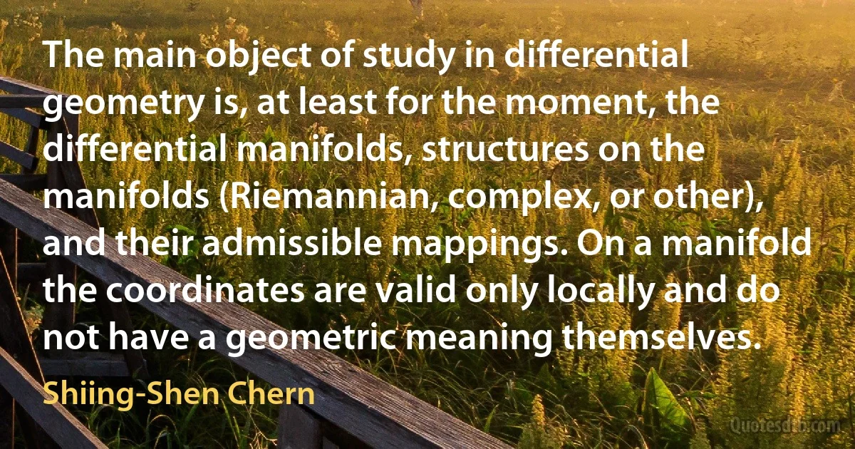 The main object of study in differential geometry is, at least for the moment, the differential manifolds, structures on the manifolds (Riemannian, complex, or other), and their admissible mappings. On a manifold the coordinates are valid only locally and do not have a geometric meaning themselves. (Shiing-Shen Chern)