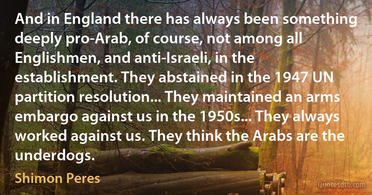 And in England there has always been something deeply pro-Arab, of course, not among all Englishmen, and anti-Israeli, in the establishment. They abstained in the 1947 UN partition resolution... They maintained an arms embargo against us in the 1950s... They always worked against us. They think the Arabs are the underdogs. (Shimon Peres)