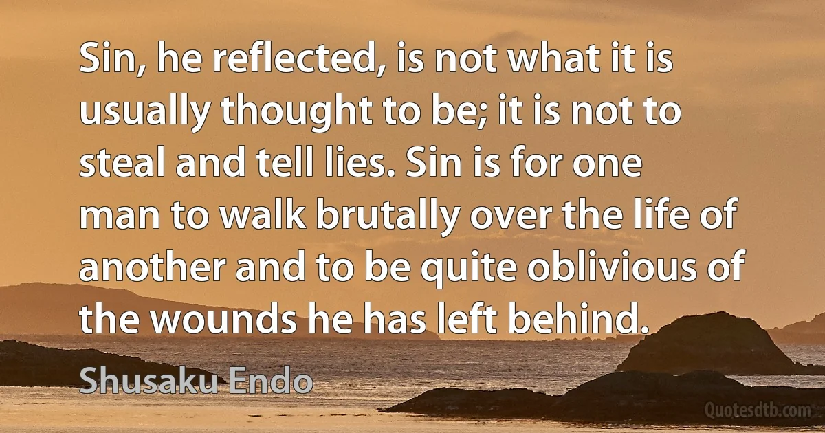 Sin, he reflected, is not what it is usually thought to be; it is not to steal and tell lies. Sin is for one man to walk brutally over the life of another and to be quite oblivious of the wounds he has left behind. (Shusaku Endo)