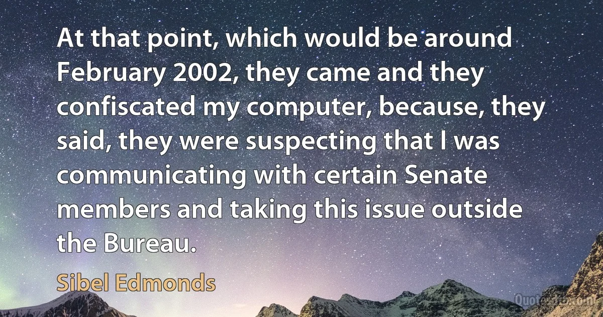 At that point, which would be around February 2002, they came and they confiscated my computer, because, they said, they were suspecting that I was communicating with certain Senate members and taking this issue outside the Bureau. (Sibel Edmonds)