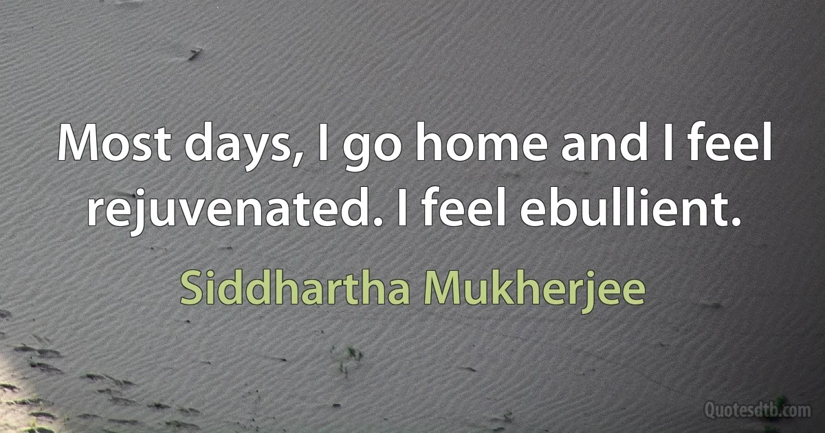 Most days, I go home and I feel rejuvenated. I feel ebullient. (Siddhartha Mukherjee)