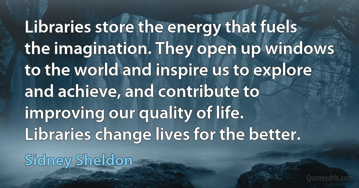 Libraries store the energy that fuels the imagination. They open up windows to the world and inspire us to explore and achieve, and contribute to improving our quality of life. Libraries change lives for the better. (Sidney Sheldon)