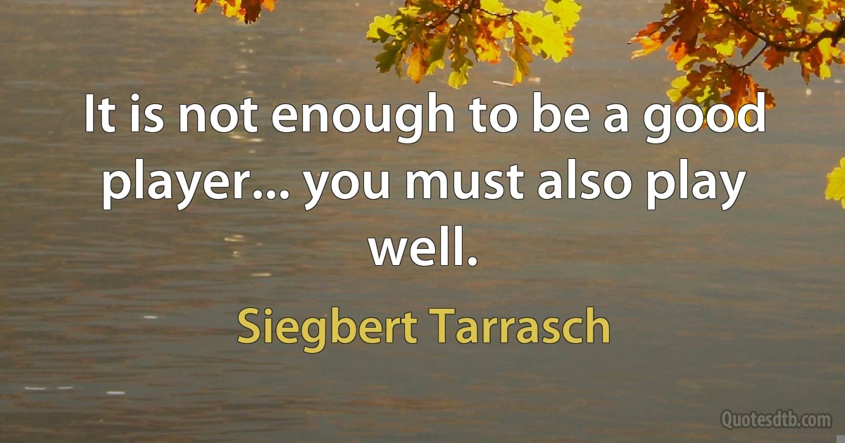 It is not enough to be a good player... you must also play well. (Siegbert Tarrasch)