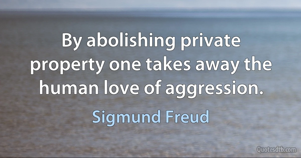 By abolishing private property one takes away the human love of aggression. (Sigmund Freud)