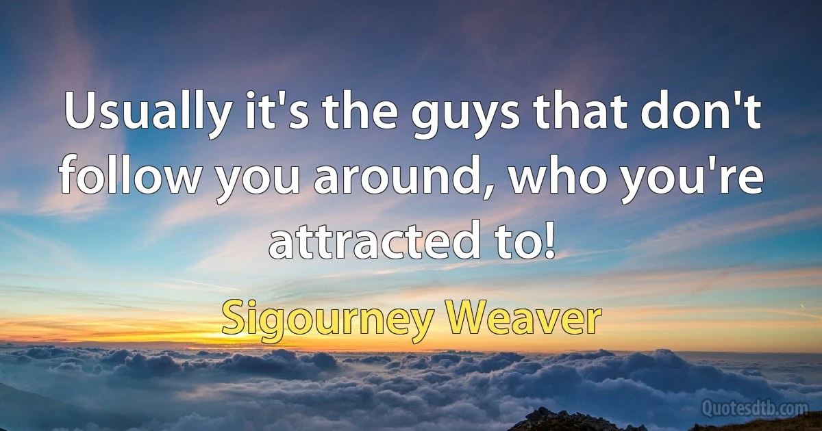 Usually it's the guys that don't follow you around, who you're attracted to! (Sigourney Weaver)