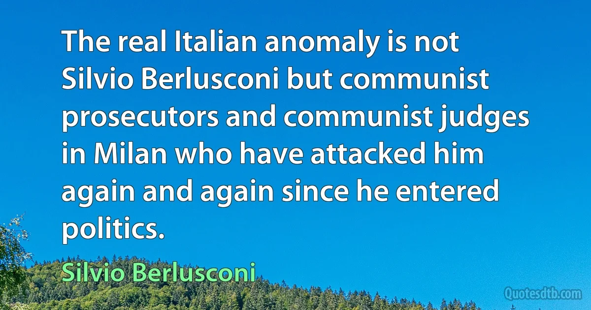 The real Italian anomaly is not Silvio Berlusconi but communist prosecutors and communist judges in Milan who have attacked him again and again since he entered politics. (Silvio Berlusconi)