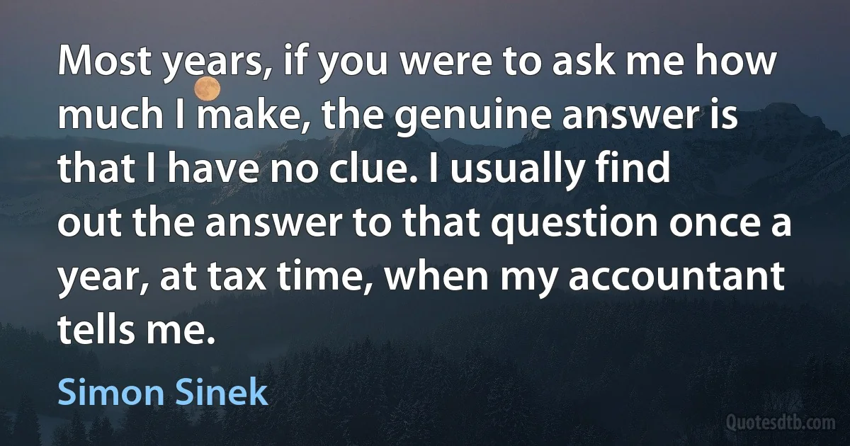 Most years, if you were to ask me how much I make, the genuine answer is that I have no clue. I usually find out the answer to that question once a year, at tax time, when my accountant tells me. (Simon Sinek)