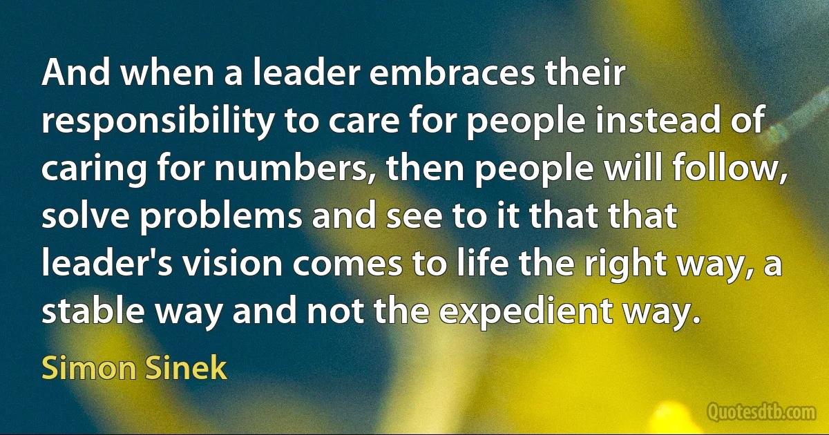 And when a leader embraces their responsibility to care for people instead of caring for numbers, then people will follow, solve problems and see to it that that leader's vision comes to life the right way, a stable way and not the expedient way. (Simon Sinek)