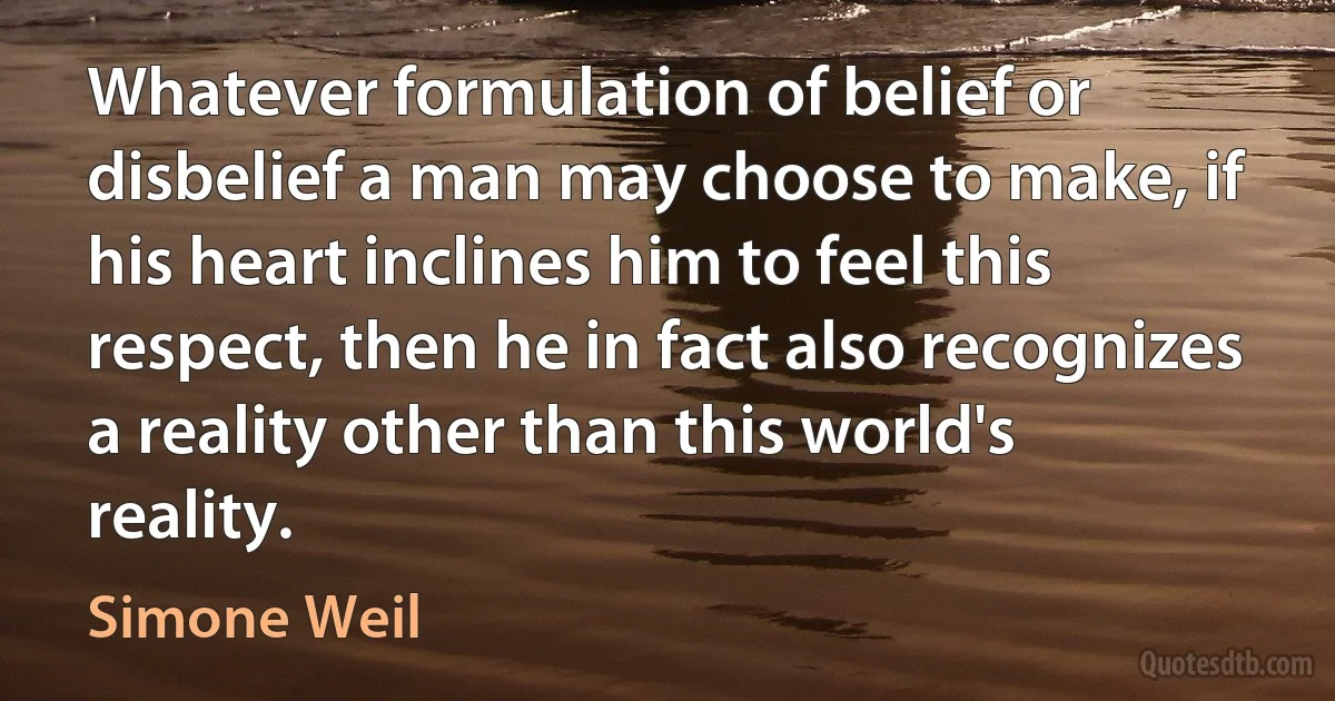 Whatever formulation of belief or disbelief a man may choose to make, if his heart inclines him to feel this respect, then he in fact also recognizes a reality other than this world's reality. (Simone Weil)