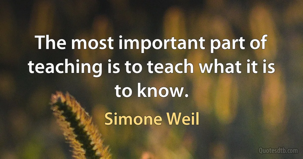 The most important part of teaching is to teach what it is to know. (Simone Weil)