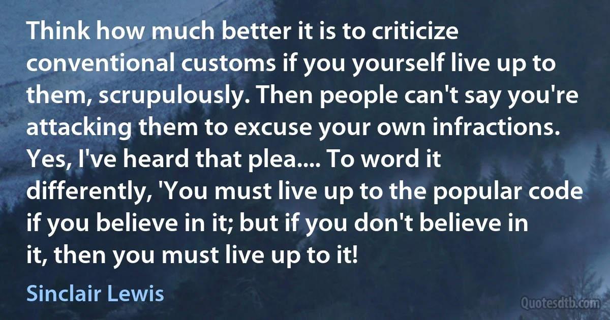 Think how much better it is to criticize conventional customs if you yourself live up to them, scrupulously. Then people can't say you're attacking them to excuse your own infractions. Yes, I've heard that plea.... To word it differently, 'You must live up to the popular code if you believe in it; but if you don't believe in it, then you must live up to it! (Sinclair Lewis)