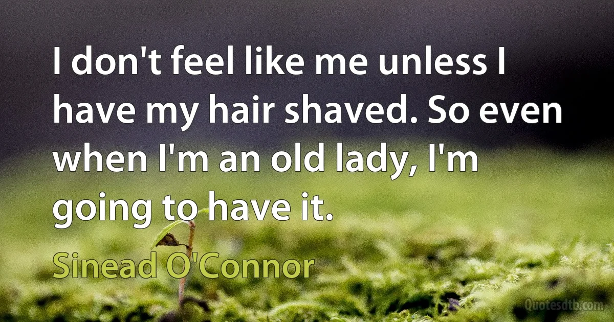 I don't feel like me unless I have my hair shaved. So even when I'm an old lady, I'm going to have it. (Sinead O'Connor)