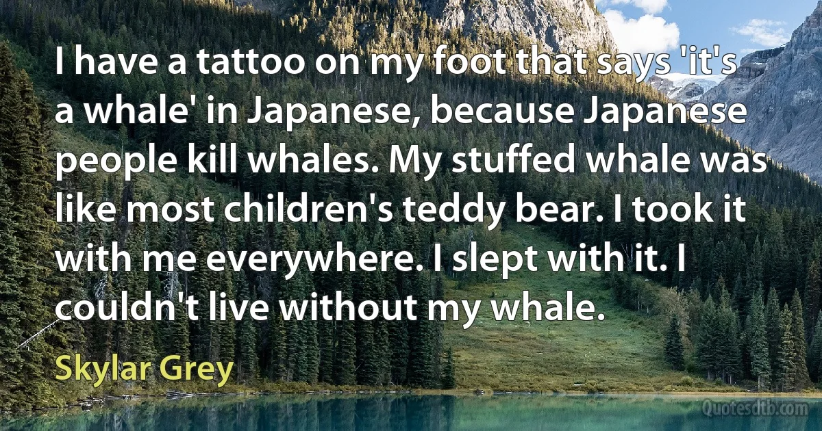 I have a tattoo on my foot that says 'it's a whale' in Japanese, because Japanese people kill whales. My stuffed whale was like most children's teddy bear. I took it with me everywhere. I slept with it. I couldn't live without my whale. (Skylar Grey)